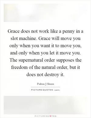 Grace does not work like a penny in a slot machine. Grace will move you only when you want it to move you, and only when you let it move you. The supernatural order supposes the freedom of the natural order, but it does not destroy it Picture Quote #1