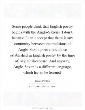 Some people think that English poetry begins with the Anglo-Saxons. I don’t, because I can’t accept that there is any continuity between the traditions of Anglo-Saxon poetry and those established in English poetry by the time of, say, Shakespeare. And anyway, Anglo-Saxon is a different language, which has to be learned Picture Quote #1