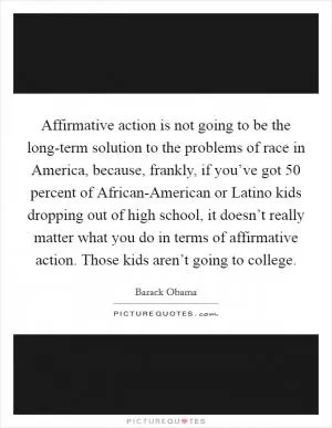 Affirmative action is not going to be the long-term solution to the problems of race in America, because, frankly, if you’ve got 50 percent of African-American or Latino kids dropping out of high school, it doesn’t really matter what you do in terms of affirmative action. Those kids aren’t going to college Picture Quote #1
