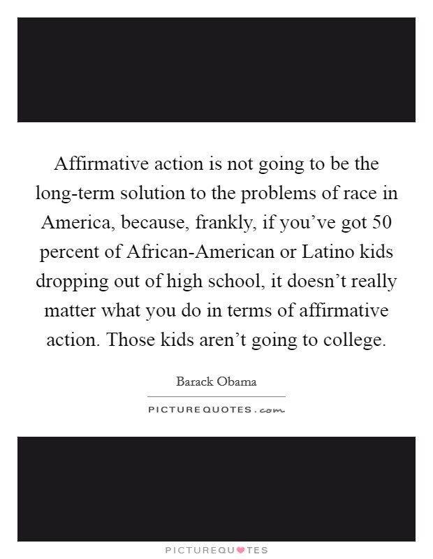 Affirmative action is not going to be the long-term solution to the problems of race in America, because, frankly, if you've got 50 percent of African-American or Latino kids dropping out of high school, it doesn't really matter what you do in terms of affirmative action. Those kids aren't going to college Picture Quote #1