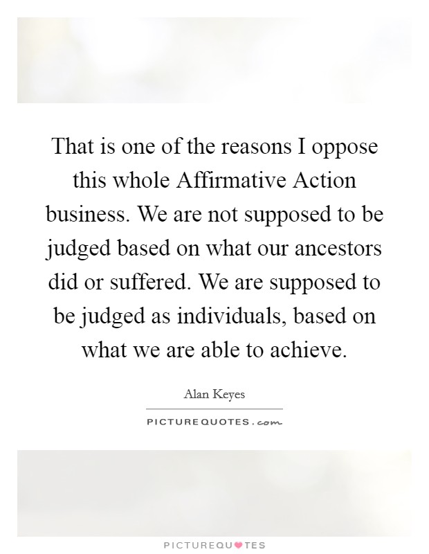 That is one of the reasons I oppose this whole Affirmative Action business. We are not supposed to be judged based on what our ancestors did or suffered. We are supposed to be judged as individuals, based on what we are able to achieve Picture Quote #1