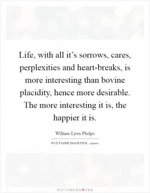 Life, with all it’s sorrows, cares, perplexities and heart-breaks, is more interesting than bovine placidity, hence more desirable. The more interesting it is, the happier it is Picture Quote #1