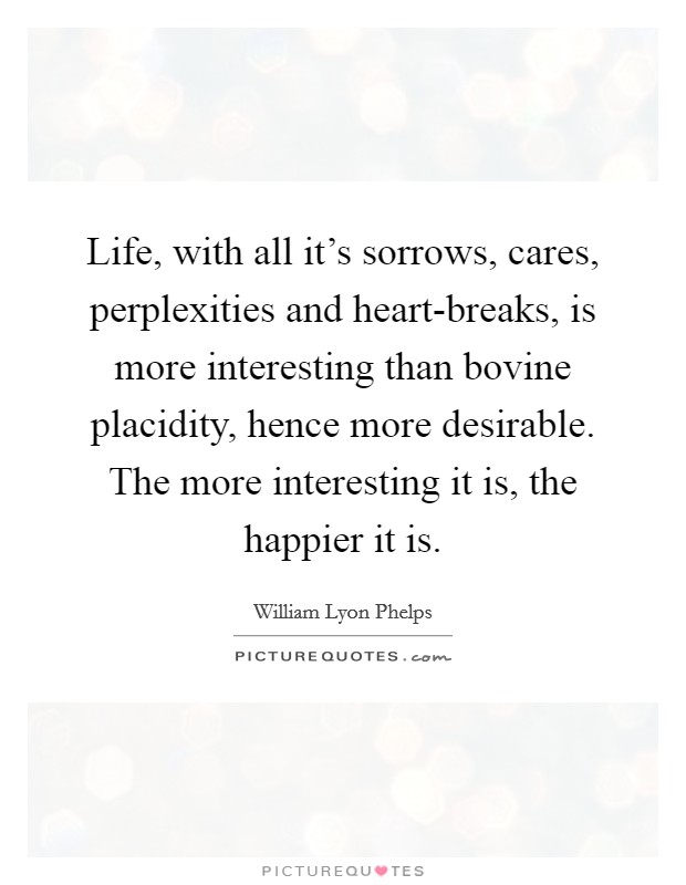 Life, with all it's sorrows, cares, perplexities and heart-breaks, is more interesting than bovine placidity, hence more desirable. The more interesting it is, the happier it is Picture Quote #1