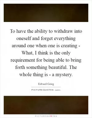 To have the ability to withdraw into oneself and forget everything around one when one is creating - What, I think is the only requirement for being able to bring forth something beautiful. The whole thing is - a mystery Picture Quote #1