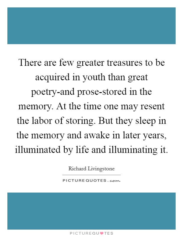 There are few greater treasures to be acquired in youth than great poetry-and prose-stored in the memory. At the time one may resent the labor of storing. But they sleep in the memory and awake in later years, illuminated by life and illuminating it Picture Quote #1