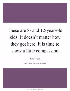 These are 8- and 12-year-old kids. It doesn’t matter how they got here. It is time to show a little compassion Picture Quote #1