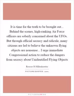 It is time for the truth to be brought out... Behind the scenes, high-ranking Air Force officers are soberly concerned about the UFOs. But through official secrecy and ridicule, many citizens are led to believe the unknown flying objects are nonsense... I urge immediate Congressional action to reduce the dangers from secrecy about Unidentified Flying Objects Picture Quote #1
