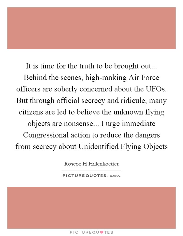 It is time for the truth to be brought out... Behind the scenes, high-ranking Air Force officers are soberly concerned about the UFOs. But through official secrecy and ridicule, many citizens are led to believe the unknown flying objects are nonsense... I urge immediate Congressional action to reduce the dangers from secrecy about Unidentified Flying Objects Picture Quote #1