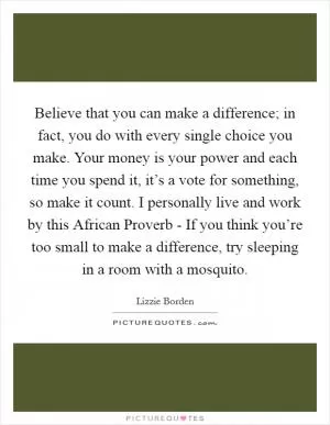 Believe that you can make a difference; in fact, you do with every single choice you make. Your money is your power and each time you spend it, it’s a vote for something, so make it count. I personally live and work by this African Proverb - If you think you’re too small to make a difference, try sleeping in a room with a mosquito Picture Quote #1