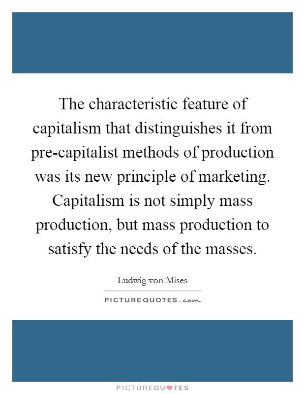 The characteristic feature of capitalism that distinguishes it from pre-capitalist methods of production was its new principle of marketing. Capitalism is not simply mass production, but mass production to satisfy the needs of the masses Picture Quote #1