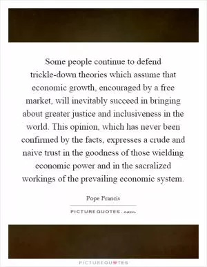Some people continue to defend trickle-down theories which assume that economic growth, encouraged by a free market, will inevitably succeed in bringing about greater justice and inclusiveness in the world. This opinion, which has never been confirmed by the facts, expresses a crude and naive trust in the goodness of those wielding economic power and in the sacralized workings of the prevailing economic system Picture Quote #1