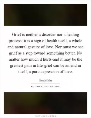 Grief is neither a disorder nor a healing process; it is a sign of health itself, a whole and natural gesture of love. Nor must we see grief as a step toward something better. No matter how much it hurts-and it may be the greatest pain in life-grief can be an end in itself, a pure expression of love Picture Quote #1