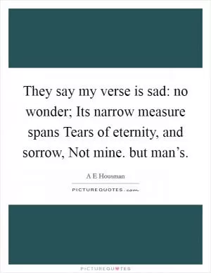 They say my verse is sad: no wonder; Its narrow measure spans Tears of eternity, and sorrow, Not mine. but man’s Picture Quote #1