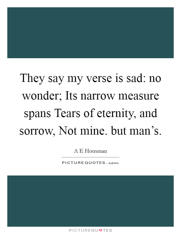 They say my verse is sad: no wonder; Its narrow measure spans Tears of eternity, and sorrow, Not mine. but man's Picture Quote #1