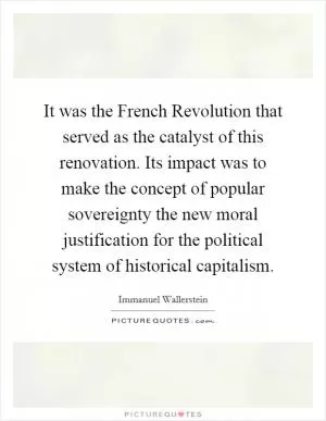 It was the French Revolution that served as the catalyst of this renovation. Its impact was to make the concept of popular sovereignty the new moral justification for the political system of historical capitalism Picture Quote #1