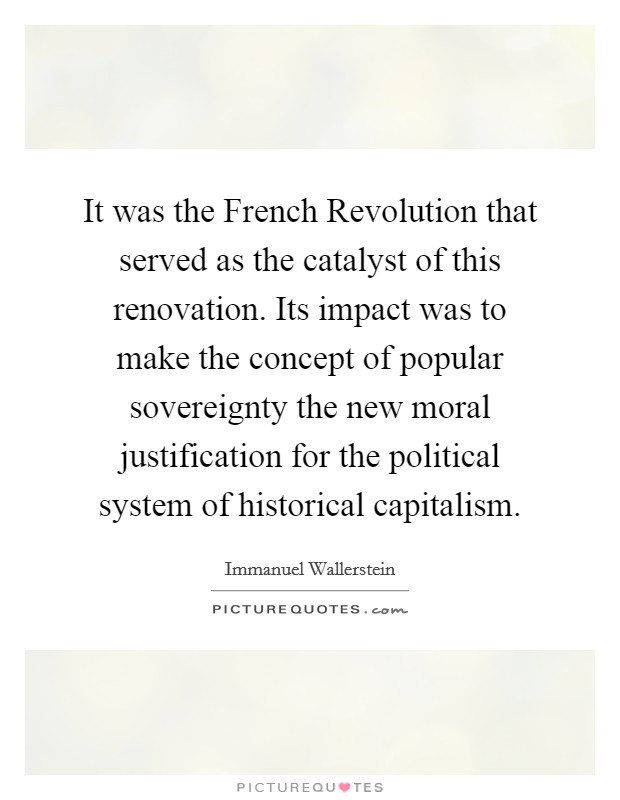 It was the French Revolution that served as the catalyst of this renovation. Its impact was to make the concept of popular sovereignty the new moral justification for the political system of historical capitalism Picture Quote #1