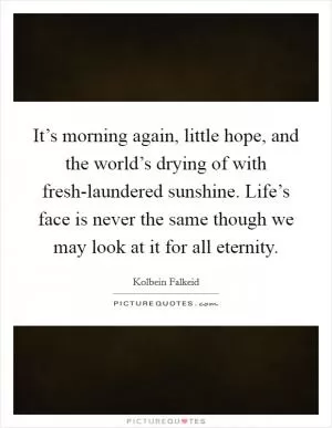 It’s morning again, little hope, and the world’s drying of with fresh-laundered sunshine. Life’s face is never the same though we may look at it for all eternity Picture Quote #1