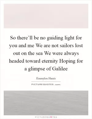 So there’ll be no guiding light for you and me We are not sailors lost out on the sea We were always headed toward eternity Hoping for a glimpse of Galilee Picture Quote #1