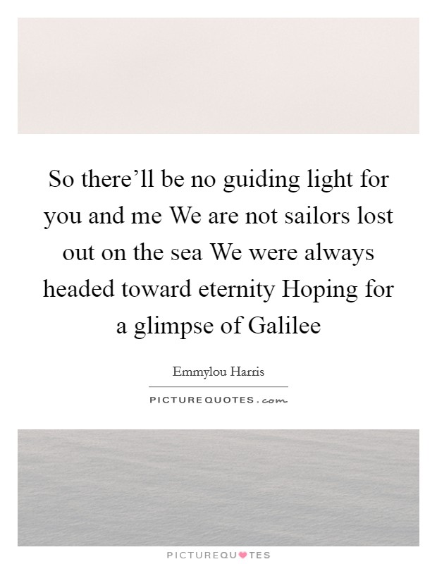 So there'll be no guiding light for you and me We are not sailors lost out on the sea We were always headed toward eternity Hoping for a glimpse of Galilee Picture Quote #1