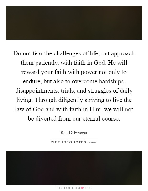 Do not fear the challenges of life, but approach them patiently, with faith in God. He will reward your faith with power not only to endure, but also to overcome hardships, disappointments, trials, and struggles of daily living. Through diligently striving to live the law of God and with faith in Him, we will not be diverted from our eternal course Picture Quote #1
