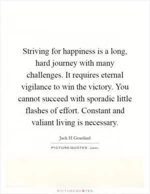 Striving for happiness is a long, hard journey with many challenges. It requires eternal vigilance to win the victory. You cannot succeed with sporadic little flashes of effort. Constant and valiant living is necessary Picture Quote #1