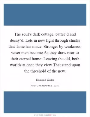 The soul’s dark cottage, batter’d and decay’d, Lets in new light through chinks that Time has made. Stronger by weakness, wiser men become As they draw near to their eternal home: Leaving the old, both worlds at once they view That stand upon the threshold of the new Picture Quote #1
