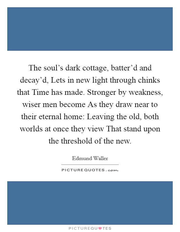 The soul's dark cottage, batter'd and decay'd, Lets in new light through chinks that Time has made. Stronger by weakness, wiser men become As they draw near to their eternal home: Leaving the old, both worlds at once they view That stand upon the threshold of the new Picture Quote #1