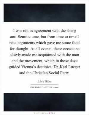 I was not in agreement with the sharp anti-Semitic tone, but from time to time I read arguments which gave me some food for thought. At all events, these occasions slowly made me acquainted with the man and the movement, which in those days guided Vienna’s destinies: Dr. Karl Lueger and the Christian Social Party Picture Quote #1