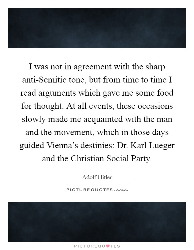 I was not in agreement with the sharp anti-Semitic tone, but from time to time I read arguments which gave me some food for thought. At all events, these occasions slowly made me acquainted with the man and the movement, which in those days guided Vienna's destinies: Dr. Karl Lueger and the Christian Social Party Picture Quote #1