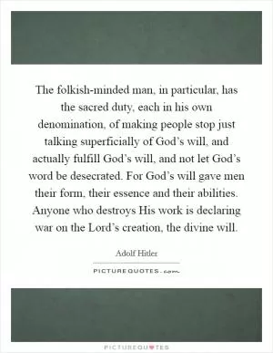 The folkish-minded man, in particular, has the sacred duty, each in his own denomination, of making people stop just talking superficially of God’s will, and actually fulfill God’s will, and not let God’s word be desecrated. For God’s will gave men their form, their essence and their abilities. Anyone who destroys His work is declaring war on the Lord’s creation, the divine will Picture Quote #1