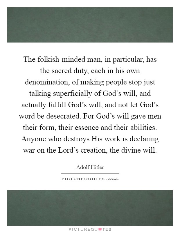 The folkish-minded man, in particular, has the sacred duty, each in his own denomination, of making people stop just talking superficially of God's will, and actually fulfill God's will, and not let God's word be desecrated. For God's will gave men their form, their essence and their abilities. Anyone who destroys His work is declaring war on the Lord's creation, the divine will Picture Quote #1