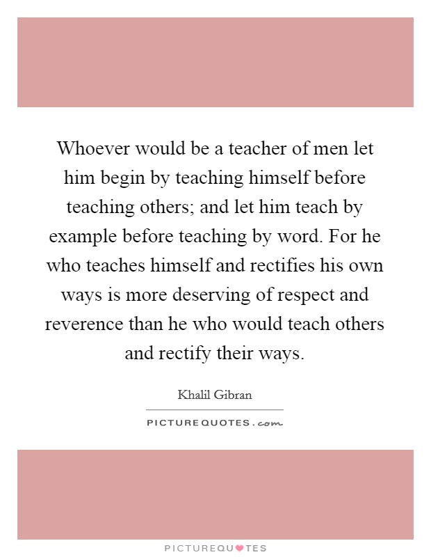 Whoever would be a teacher of men let him begin by teaching himself before teaching others; and let him teach by example before teaching by word. For he who teaches himself and rectifies his own ways is more deserving of respect and reverence than he who would teach others and rectify their ways Picture Quote #1