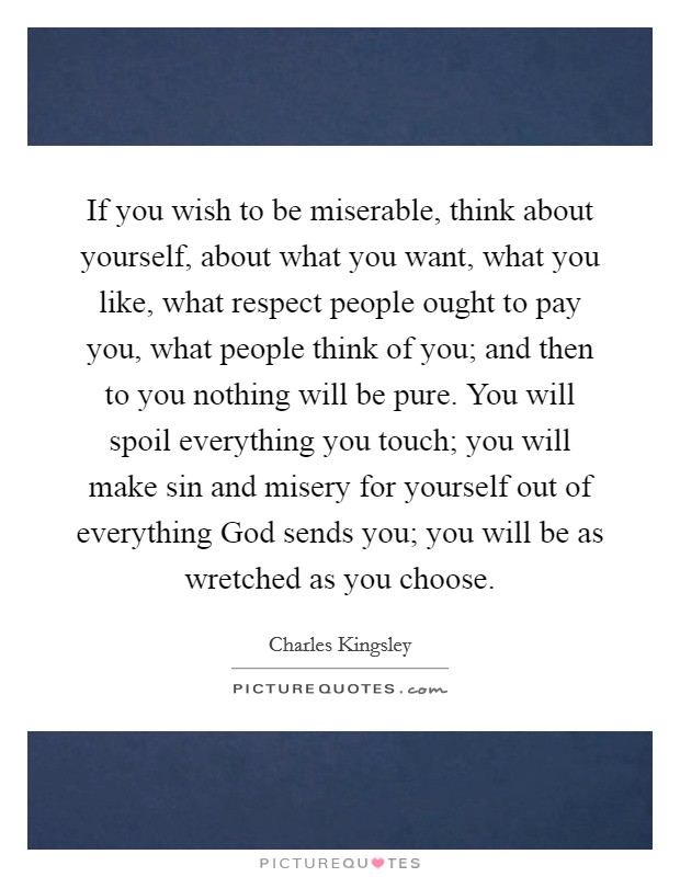 If you wish to be miserable, think about yourself, about what you want, what you like, what respect people ought to pay you, what people think of you; and then to you nothing will be pure. You will spoil everything you touch; you will make sin and misery for yourself out of everything God sends you; you will be as wretched as you choose Picture Quote #1