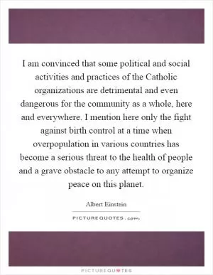 I am convinced that some political and social activities and practices of the Catholic organizations are detrimental and even dangerous for the community as a whole, here and everywhere. I mention here only the fight against birth control at a time when overpopulation in various countries has become a serious threat to the health of people and a grave obstacle to any attempt to organize peace on this planet Picture Quote #1
