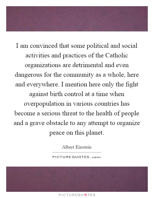 I am convinced that some political and social activities and practices of the Catholic organizations are detrimental and even dangerous for the community as a whole, here and everywhere. I mention here only the fight against birth control at a time when overpopulation in various countries has become a serious threat to the health of people and a grave obstacle to any attempt to organize peace on this planet Picture Quote #1