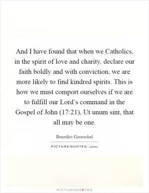 And I have found that when we Catholics, in the spirit of love and charity, declare our faith boldly and with conviction, we are more likely to find kindred spirits. This is how we must comport ourselves if we are to fulfill our Lord’s command in the Gospel of John (17:21), Ut unum sint, that all may be one Picture Quote #1