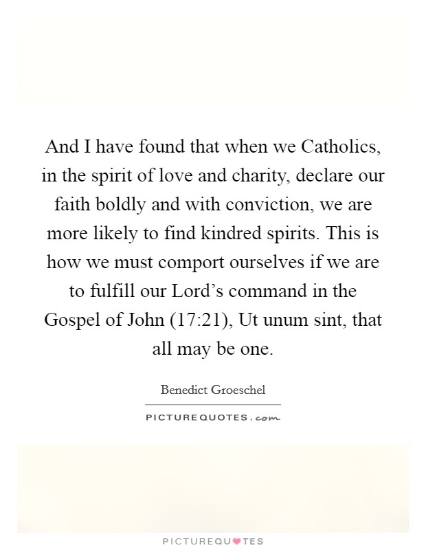 And I have found that when we Catholics, in the spirit of love and charity, declare our faith boldly and with conviction, we are more likely to find kindred spirits. This is how we must comport ourselves if we are to fulfill our Lord's command in the Gospel of John (17:21), Ut unum sint, that all may be one Picture Quote #1