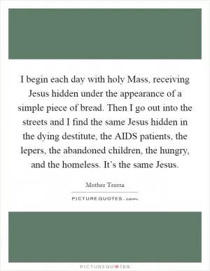 I begin each day with holy Mass, receiving Jesus hidden under the appearance of a simple piece of bread. Then I go out into the streets and I find the same Jesus hidden in the dying destitute, the AIDS patients, the lepers, the abandoned children, the hungry, and the homeless. It’s the same Jesus Picture Quote #1