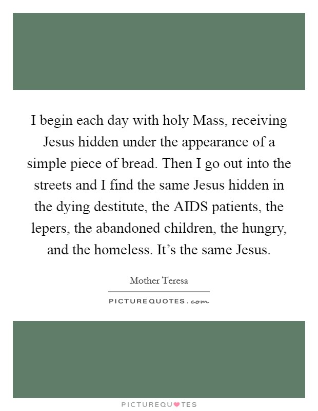 I begin each day with holy Mass, receiving Jesus hidden under the appearance of a simple piece of bread. Then I go out into the streets and I find the same Jesus hidden in the dying destitute, the AIDS patients, the lepers, the abandoned children, the hungry, and the homeless. It's the same Jesus Picture Quote #1