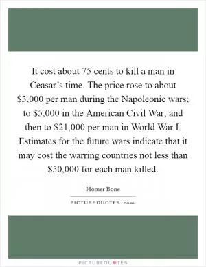 It cost about 75 cents to kill a man in Ceasar’s time. The price rose to about $3,000 per man during the Napoleonic wars; to $5,000 in the American Civil War; and then to $21,000 per man in World War I. Estimates for the future wars indicate that it may cost the warring countries not less than $50,000 for each man killed Picture Quote #1