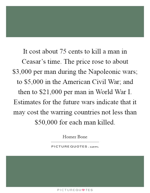 It cost about 75 cents to kill a man in Ceasar's time. The price rose to about $3,000 per man during the Napoleonic wars; to $5,000 in the American Civil War; and then to $21,000 per man in World War I. Estimates for the future wars indicate that it may cost the warring countries not less than $50,000 for each man killed Picture Quote #1