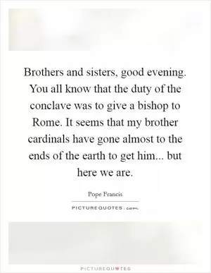 Brothers and sisters, good evening. You all know that the duty of the conclave was to give a bishop to Rome. It seems that my brother cardinals have gone almost to the ends of the earth to get him... but here we are Picture Quote #1