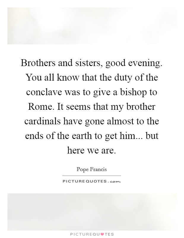 Brothers and sisters, good evening. You all know that the duty of the conclave was to give a bishop to Rome. It seems that my brother cardinals have gone almost to the ends of the earth to get him... but here we are Picture Quote #1