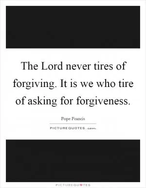 The Lord never tires of forgiving. It is we who tire of asking for forgiveness Picture Quote #1