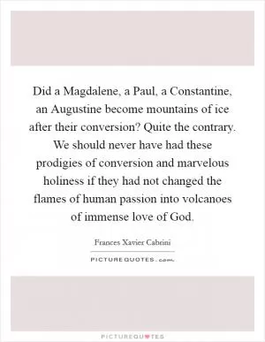 Did a Magdalene, a Paul, a Constantine, an Augustine become mountains of ice after their conversion? Quite the contrary. We should never have had these prodigies of conversion and marvelous holiness if they had not changed the flames of human passion into volcanoes of immense love of God Picture Quote #1