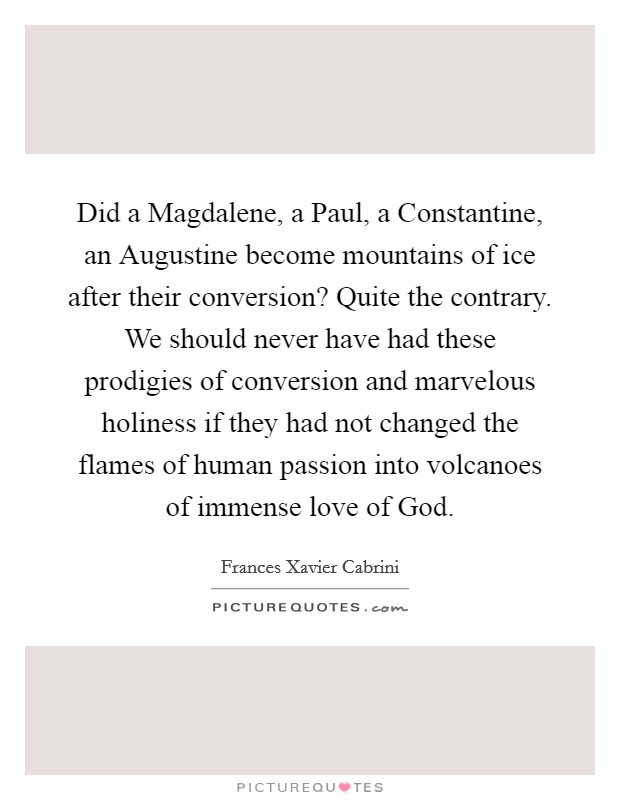 Did a Magdalene, a Paul, a Constantine, an Augustine become mountains of ice after their conversion? Quite the contrary. We should never have had these prodigies of conversion and marvelous holiness if they had not changed the flames of human passion into volcanoes of immense love of God Picture Quote #1