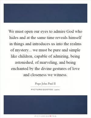 We must open our eyes to admire God who hides and at the same time reveals himself in things and introduces us into the realms of mystery... we must be pure and simple like children, capable of admiring, being astonished, of marveling, and being enchanted by the divine gestures of love and closeness we witness Picture Quote #1