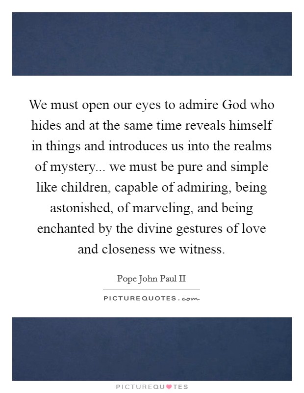 We must open our eyes to admire God who hides and at the same time reveals himself in things and introduces us into the realms of mystery... we must be pure and simple like children, capable of admiring, being astonished, of marveling, and being enchanted by the divine gestures of love and closeness we witness Picture Quote #1