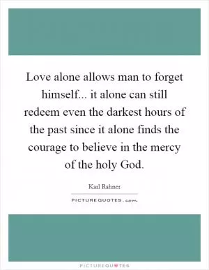 Love alone allows man to forget himself... it alone can still redeem even the darkest hours of the past since it alone finds the courage to believe in the mercy of the holy God Picture Quote #1