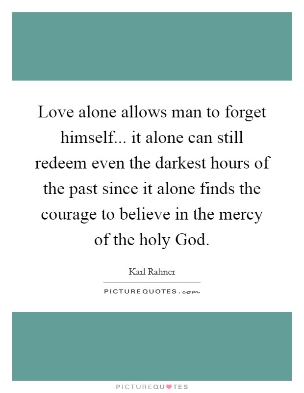 Love alone allows man to forget himself... it alone can still redeem even the darkest hours of the past since it alone finds the courage to believe in the mercy of the holy God Picture Quote #1